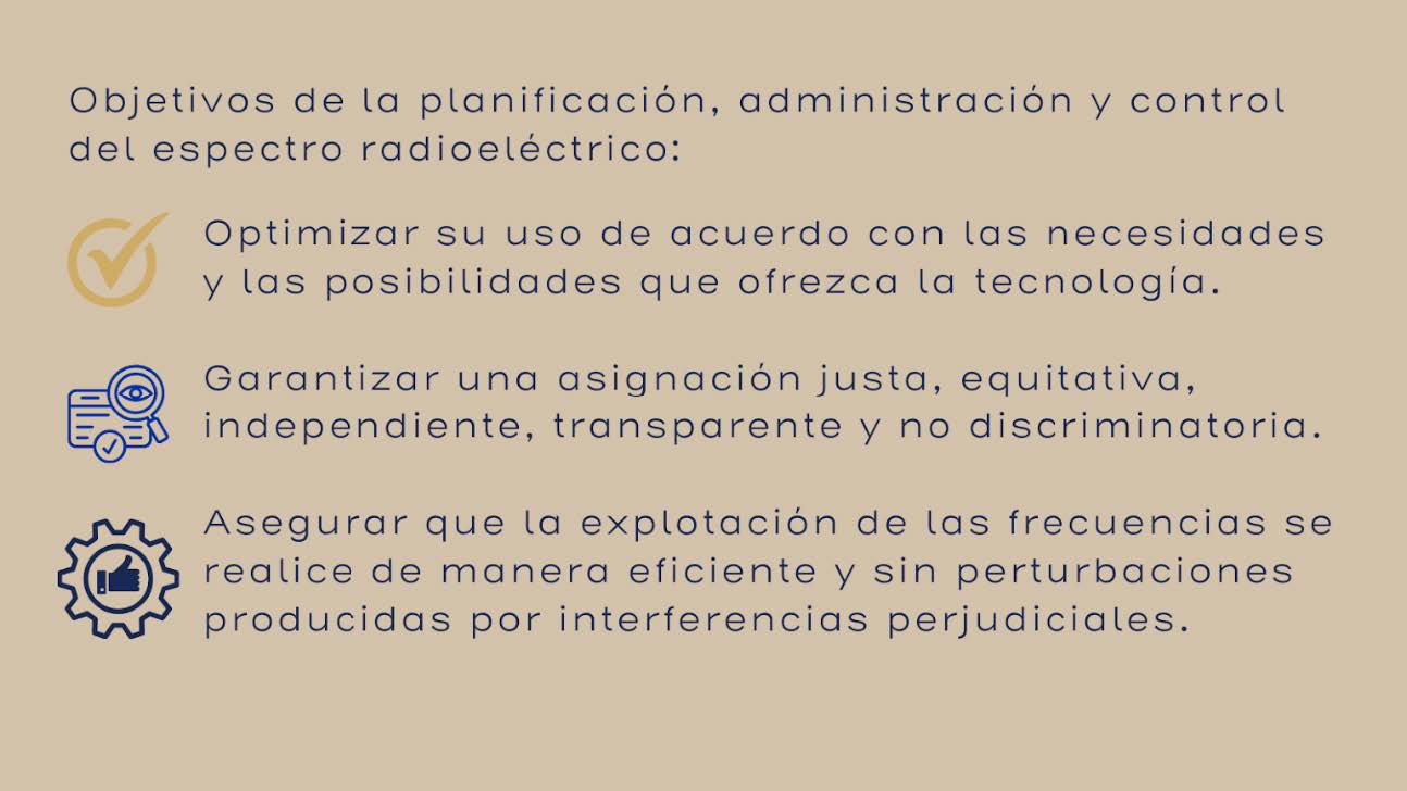 Objetivos de la planificación, administración y control del espectro radioeléctrico: Optimizar su uso de acuerdo con las necesidades y las posibildiades que ofrezca la tecnología. Garantizar una asignación justa, equitativa, independiente, transparente y no discriminatoria. Asegurar que la explotación de las frecuencias se realice de manera eficiente y sin pertubaciones producidaspor interferencias perjudiciales.