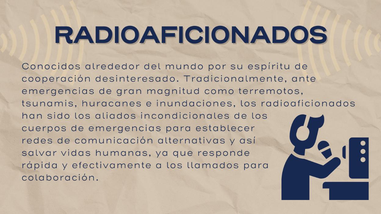 Radioaficionados: Conocidos alrededor del mundo po su espíritu de cooperación desinteresado. Tradicionalmente, ante emergencias de gran magnitud como terremotos, tsunamis, huracanes e inundaciones, los radioaficionados han sido los aliados incondicionales de los cuerpos de emergencias para establecer redes de comunicación alternativas y así salvar vidas humanas, ya que responde rápido y efectivamente a los llamados para colaborción